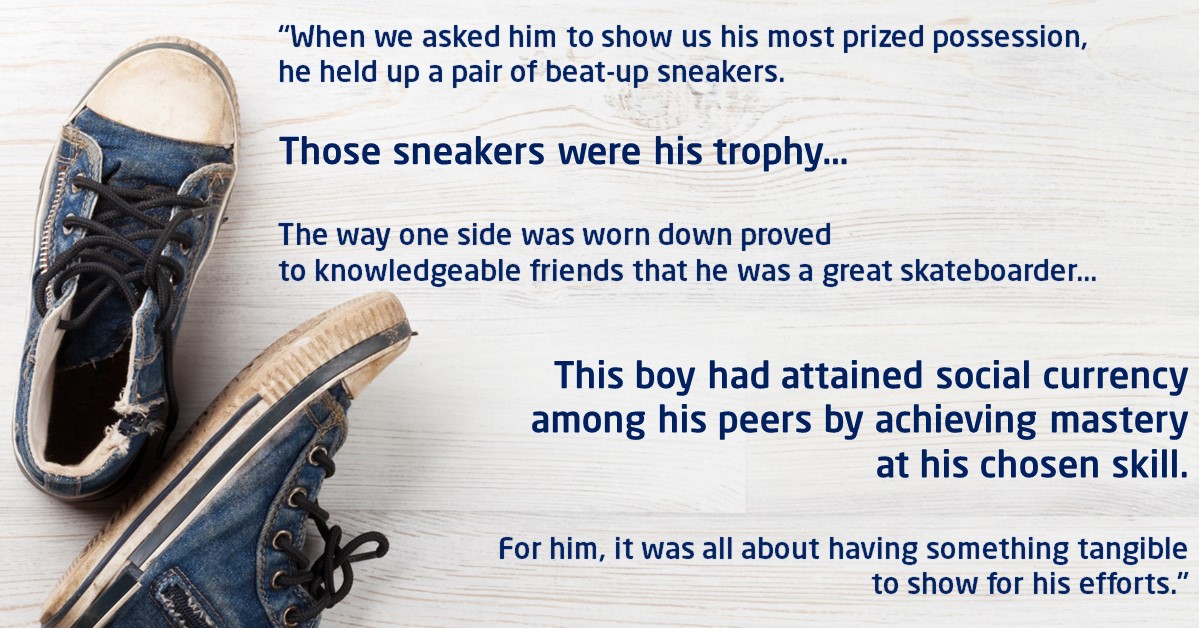 Quote: “When we asked him to show us his most prized possession, he held up a pair of beat-up sneakers. Those sneakers were his trophy…the way one side was worn down proved to knowledgeable friends that he was a great skateboarder…This boy had attained social currency among his peers by achieving mastery at his chosen skill. For him, it was all about having something tangible to show for his efforts.”